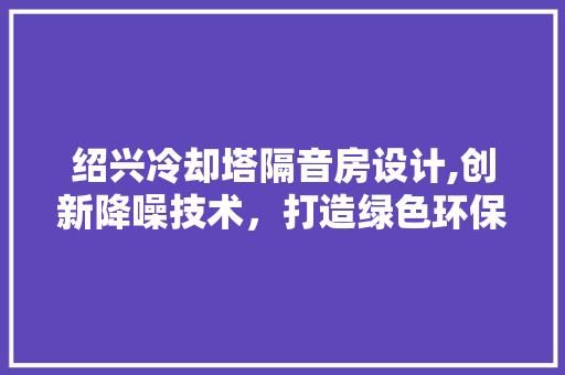 绍兴冷却塔隔音房设计,创新降噪技术，打造绿色环保新标杆