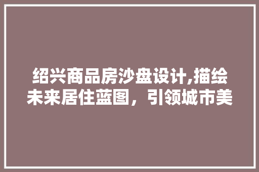 绍兴商品房沙盘设计,描绘未来居住蓝图，引领城市美好生活