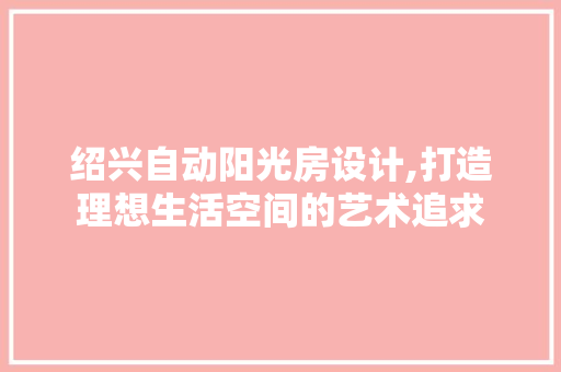 绍兴自动阳光房设计,打造理想生活空间的艺术追求