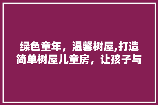 绿色童年，温馨树屋,打造简单树屋儿童房，让孩子与自然亲密接触