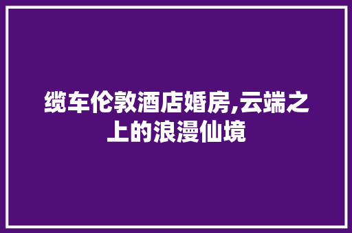 缆车伦敦酒店婚房,云端之上的浪漫仙境