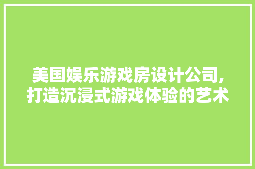 美国娱乐游戏房设计公司,打造沉浸式游戏体验的艺术