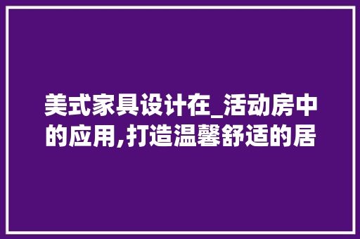美式家具设计在_活动房中的应用,打造温馨舒适的居住空间