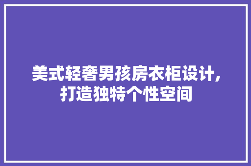 美式轻奢男孩房衣柜设计,打造独特个性空间