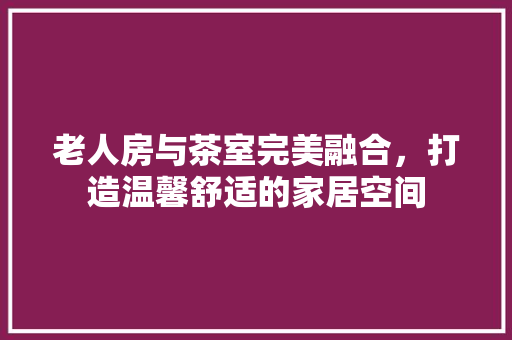 老人房与茶室完美融合，打造温馨舒适的家居空间