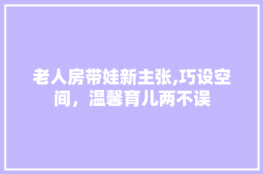 老人房带娃新主张,巧设空间，温馨育儿两不误