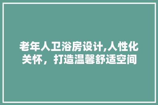老年人卫浴房设计,人性化关怀，打造温馨舒适空间