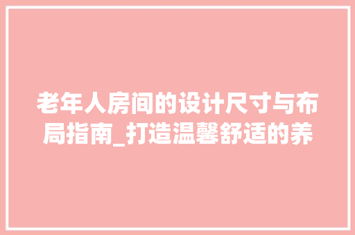 老年人房间的设计尺寸与布局指南_打造温馨舒适的养老空间