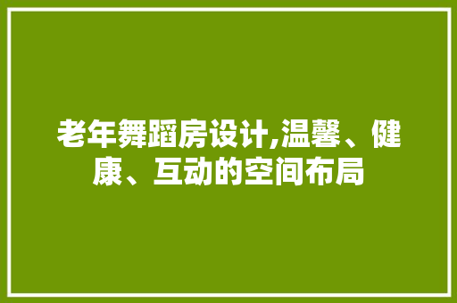老年舞蹈房设计,温馨、健康、互动的空间布局