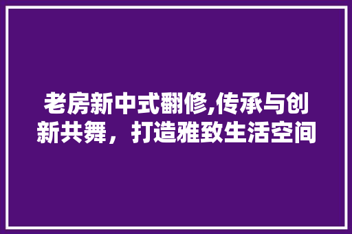 老房新中式翻修,传承与创新共舞，打造雅致生活空间