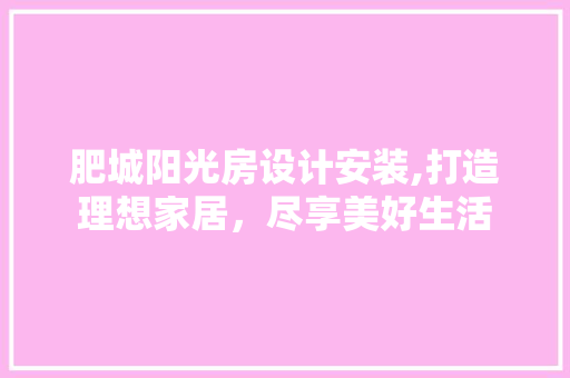 肥城阳光房设计安装,打造理想家居，尽享美好生活