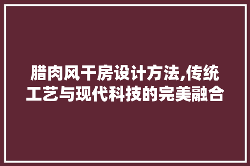 腊肉风干房设计方法,传统工艺与现代科技的完美融合