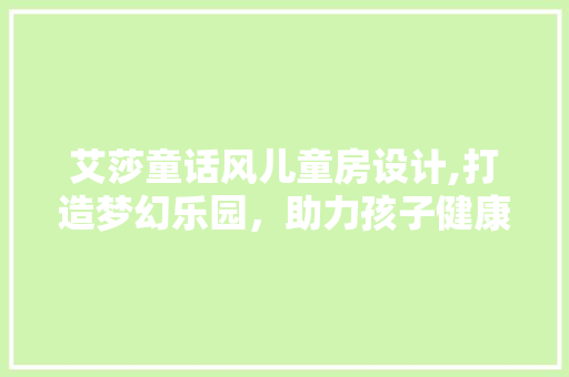 艾莎童话风儿童房设计,打造梦幻乐园，助力孩子健康成长