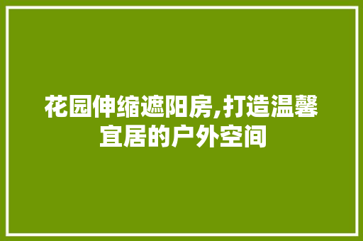 花园伸缩遮阳房,打造温馨宜居的户外空间