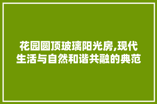 花园圆顶玻璃阳光房,现代生活与自然和谐共融的典范