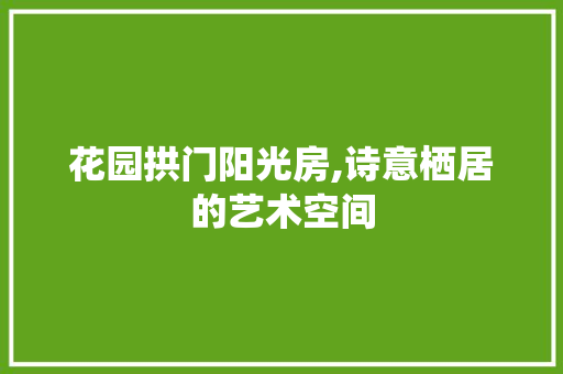花园拱门阳光房,诗意栖居的艺术空间