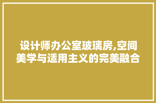 设计师办公室玻璃房,空间美学与适用主义的完美融合