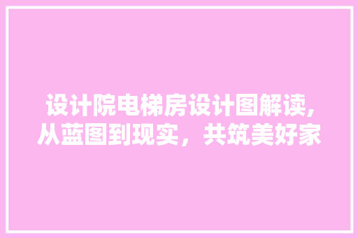 设计院电梯房设计图解读,从蓝图到现实，共筑美好家园