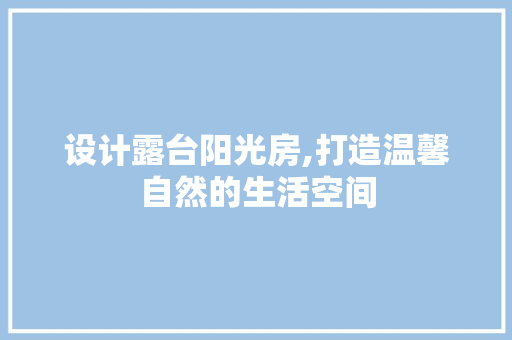 设计露台阳光房,打造温馨自然的生活空间