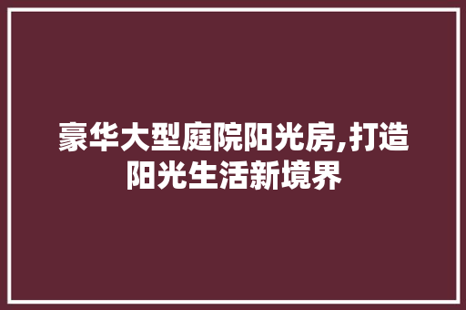 豪华大型庭院阳光房,打造阳光生活新境界