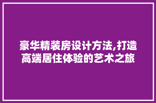 豪华精装房设计方法,打造高端居住体验的艺术之旅