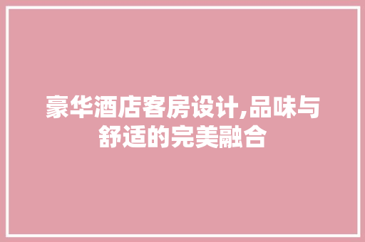豪华酒店客房设计,品味与舒适的完美融合