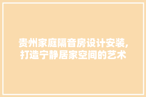 贵州家庭隔音房设计安装,打造宁静居家空间的艺术