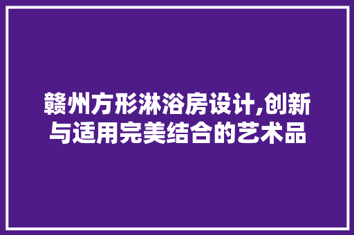 赣州方形淋浴房设计,创新与适用完美结合的艺术品