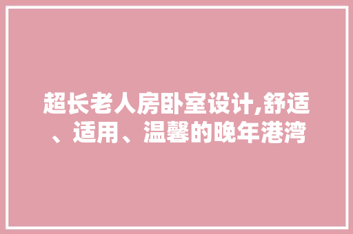 超长老人房卧室设计,舒适、适用、温馨的晚年港湾
