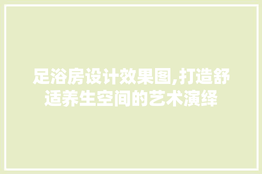 足浴房设计效果图,打造舒适养生空间的艺术演绎