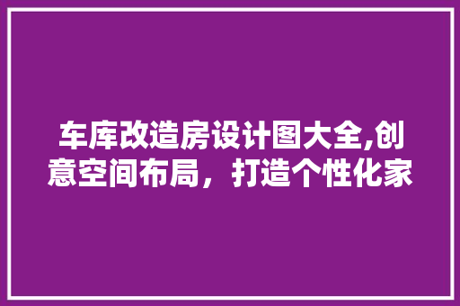 车库改造房设计图大全,创意空间布局，打造个性化家居生活