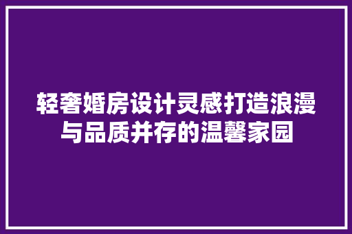 轻奢婚房设计灵感打造浪漫与品质并存的温馨家园