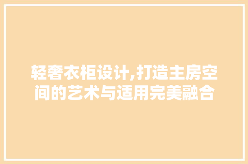 轻奢衣柜设计,打造主房空间的艺术与适用完美融合