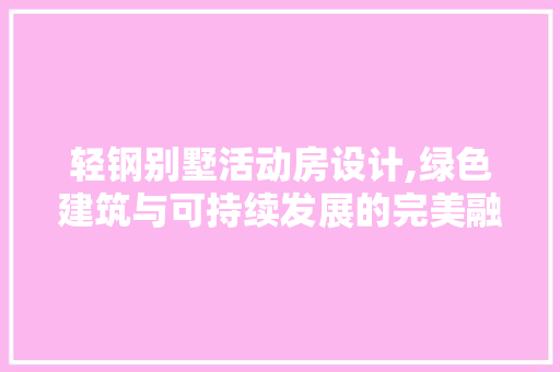 轻钢别墅活动房设计,绿色建筑与可持续发展的完美融合
