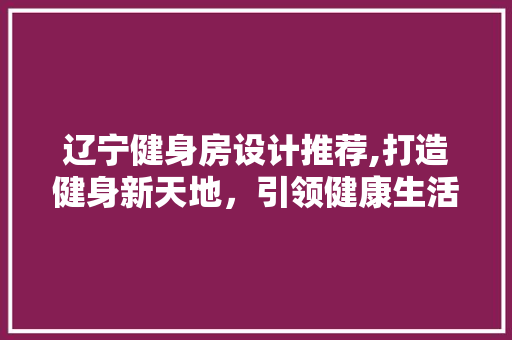 辽宁健身房设计推荐,打造健身新天地，引领健康生活潮流