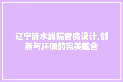 辽宁流水线隔音房设计,创新与环保的完美融合