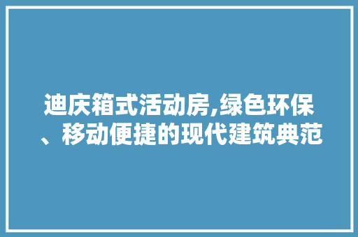 迪庆箱式活动房,绿色环保、移动便捷的现代建筑典范
