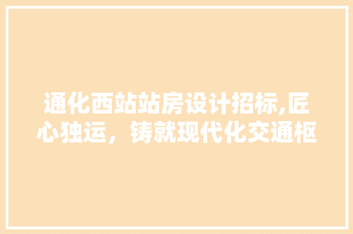 通化西站站房设计招标,匠心独运，铸就现代化交通枢纽