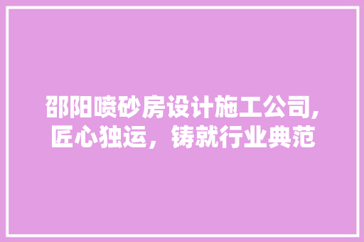 邵阳喷砂房设计施工公司,匠心独运，铸就行业典范