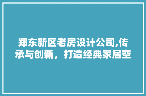 郑东新区老房设计公司,传承与创新，打造经典家居空间