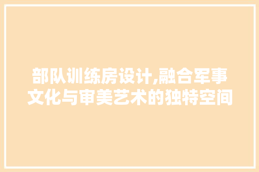 部队训练房设计,融合军事文化与审美艺术的独特空间