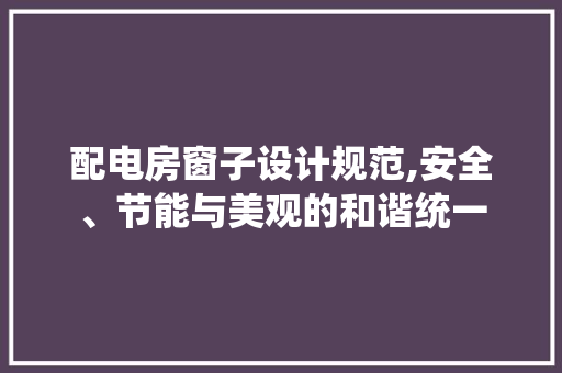 配电房窗子设计规范,安全、节能与美观的和谐统一
