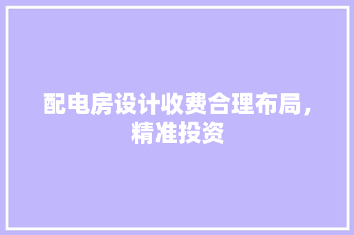 配电房设计收费合理布局，精准投资