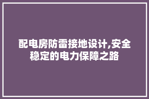 配电房防雷接地设计,安全稳定的电力保障之路