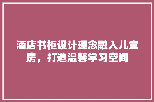 酒店书柜设计理念融入儿童房，打造温馨学习空间