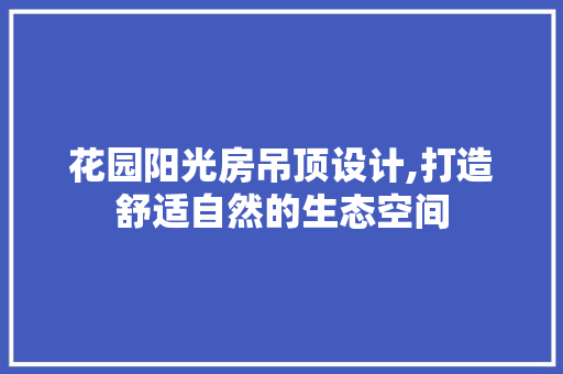 花园阳光房吊顶设计,打造舒适自然的生态空间