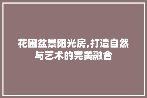 花圃盆景阳光房,打造自然与艺术的完美融合