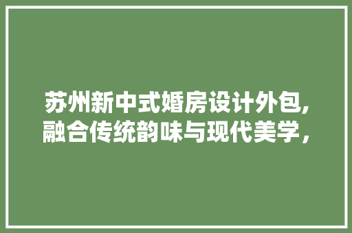 苏州新中式婚房设计外包,融合传统韵味与现代美学，打造浪漫婚房