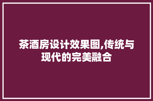 茶酒房设计效果图,传统与现代的完美融合