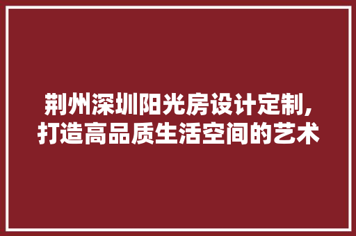 荆州深圳阳光房设计定制,打造高品质生活空间的艺术之旅